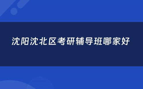 沈阳沈北区考研辅导班哪家好 