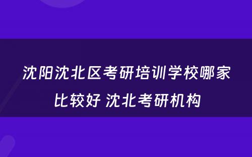 沈阳沈北区考研培训学校哪家比较好 沈北考研机构