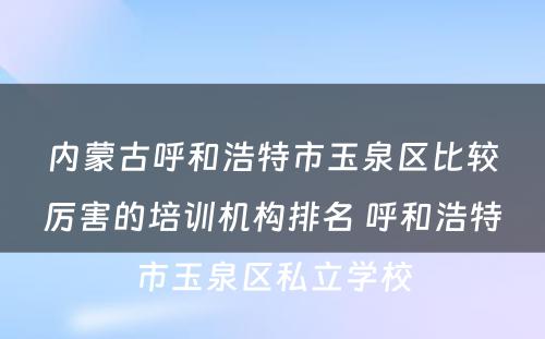 内蒙古呼和浩特市玉泉区比较厉害的培训机构排名 呼和浩特市玉泉区私立学校