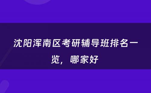 沈阳浑南区考研辅导班排名一览，哪家好 