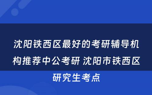沈阳铁西区最好的考研辅导机构推荐中公考研 沈阳市铁西区研究生考点