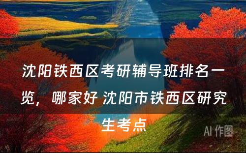 沈阳铁西区考研辅导班排名一览，哪家好 沈阳市铁西区研究生考点