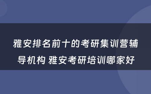 雅安排名前十的考研集训营辅导机构 雅安考研培训哪家好