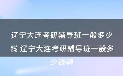 辽宁大连考研辅导班一般多少钱 辽宁大连考研辅导班一般多少钱啊