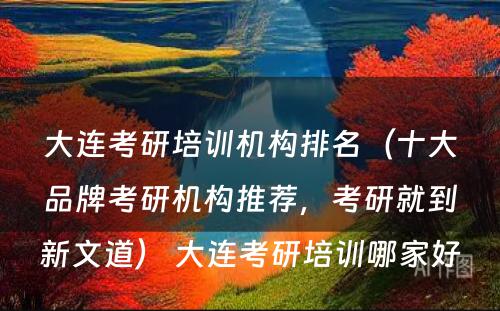 大连考研培训机构排名（十大品牌考研机构推荐，考研就到新文道） 大连考研培训哪家好