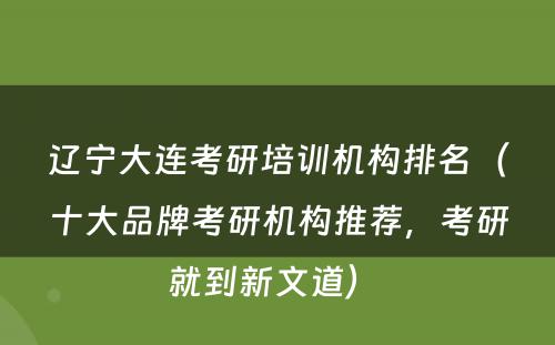 辽宁大连考研培训机构排名（十大品牌考研机构推荐，考研就到新文道） 