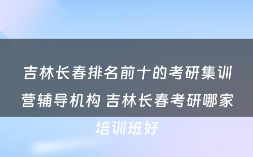 吉林长春排名前十的考研集训营辅导机构 吉林长春考研哪家培训班好