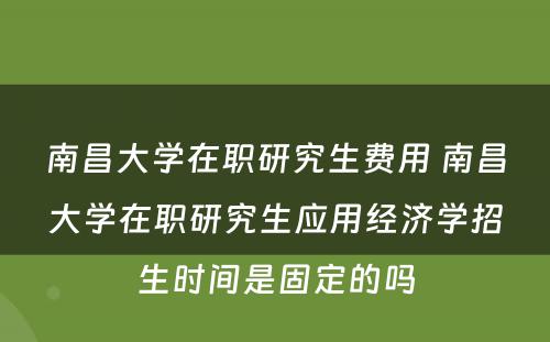 南昌大学在职研究生费用 南昌大学在职研究生应用经济学招生时间是固定的吗