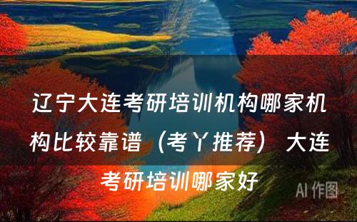 辽宁大连考研培训机构哪家机构比较靠谱（考丫推荐） 大连考研培训哪家好