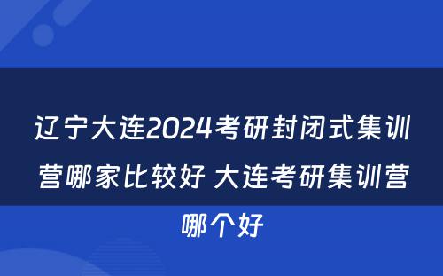 辽宁大连2024考研封闭式集训营哪家比较好 大连考研集训营哪个好