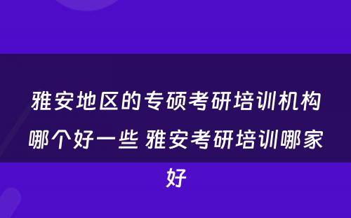 雅安地区的专硕考研培训机构哪个好一些 雅安考研培训哪家好