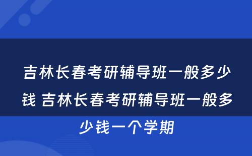 吉林长春考研辅导班一般多少钱 吉林长春考研辅导班一般多少钱一个学期