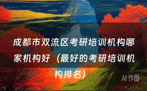 成都市双流区考研培训机构哪家机构好（最好的考研培训机构排名） 