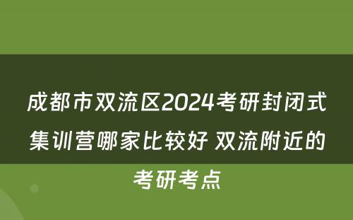 成都市双流区2024考研封闭式集训营哪家比较好 双流附近的考研考点