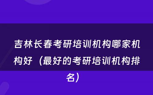 吉林长春考研培训机构哪家机构好（最好的考研培训机构排名） 