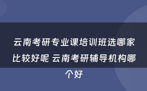 云南考研专业课培训班选哪家比较好呢 云南考研辅导机构哪个好