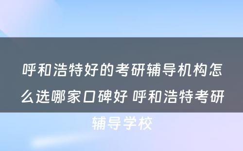 呼和浩特好的考研辅导机构怎么选哪家口碑好 呼和浩特考研辅导学校