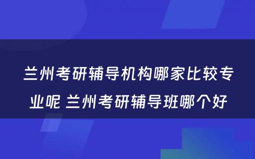 兰州考研辅导机构哪家比较专业呢 兰州考研辅导班哪个好