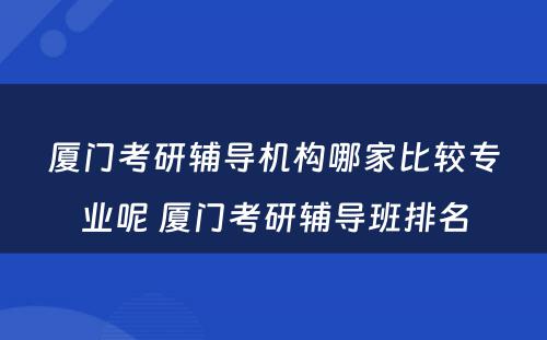 厦门考研辅导机构哪家比较专业呢 厦门考研辅导班排名