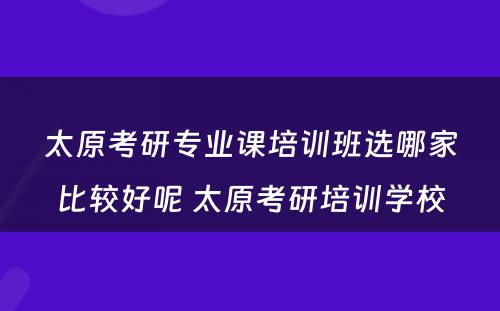 太原考研专业课培训班选哪家比较好呢 太原考研培训学校