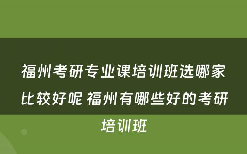 福州考研专业课培训班选哪家比较好呢 福州有哪些好的考研培训班