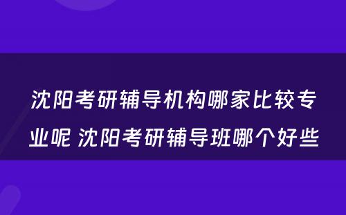 沈阳考研辅导机构哪家比较专业呢 沈阳考研辅导班哪个好些