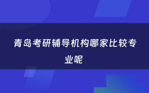 青岛考研辅导机构哪家比较专业呢 