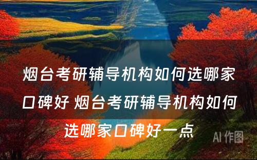 烟台考研辅导机构如何选哪家口碑好 烟台考研辅导机构如何选哪家口碑好一点