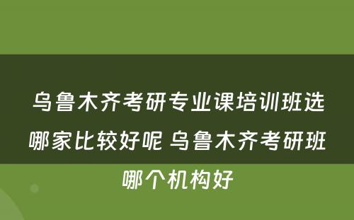 乌鲁木齐考研专业课培训班选哪家比较好呢 乌鲁木齐考研班哪个机构好