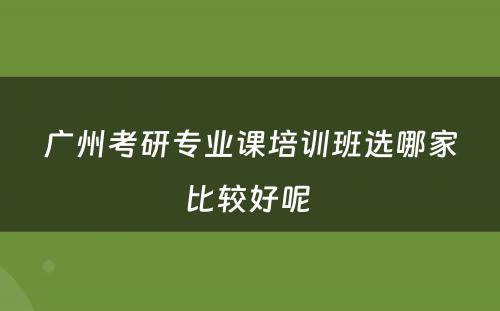 广州考研专业课培训班选哪家比较好呢 