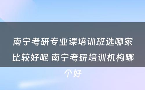 南宁考研专业课培训班选哪家比较好呢 南宁考研培训机构哪个好