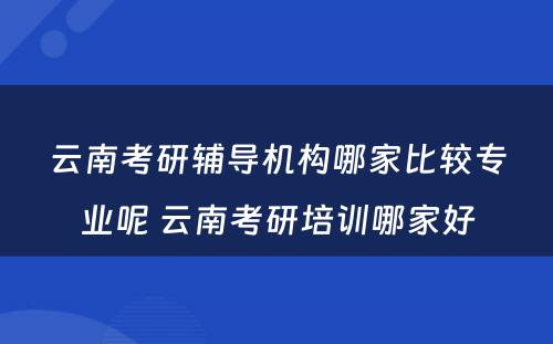 云南考研辅导机构哪家比较专业呢 云南考研培训哪家好