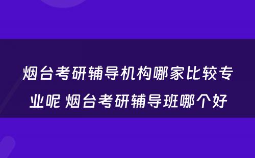 烟台考研辅导机构哪家比较专业呢 烟台考研辅导班哪个好