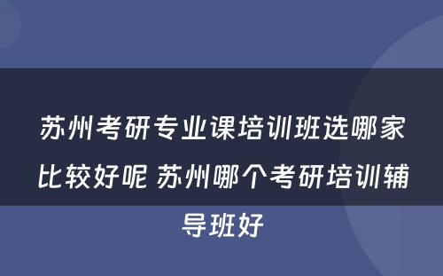 苏州考研专业课培训班选哪家比较好呢 苏州哪个考研培训辅导班好
