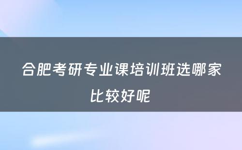 合肥考研专业课培训班选哪家比较好呢 