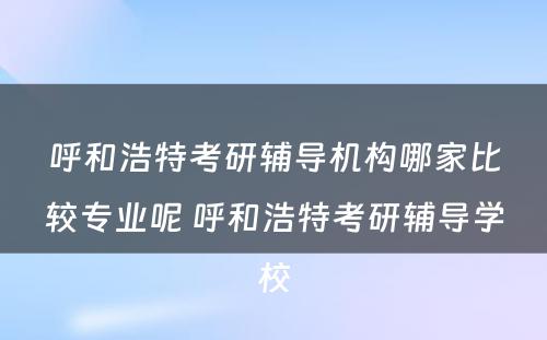呼和浩特考研辅导机构哪家比较专业呢 呼和浩特考研辅导学校