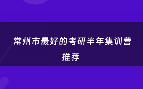 常州市最好的考研半年集训营推荐 