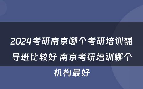 2024考研南京哪个考研培训辅导班比较好 南京考研培训哪个机构最好