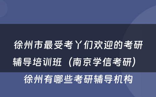 徐州市最受考丫们欢迎的考研辅导培训班（南京学信考研） 徐州有哪些考研辅导机构
