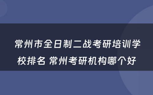 常州市全日制二战考研培训学校排名 常州考研机构哪个好
