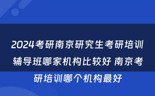 2024考研南京研究生考研培训辅导班哪家机构比较好 南京考研培训哪个机构最好