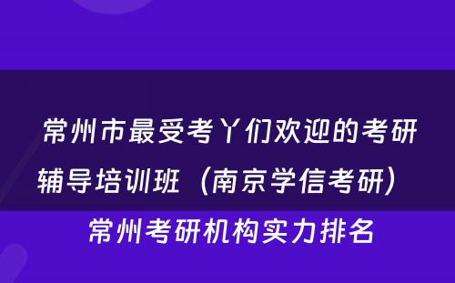 常州市最受考丫们欢迎的考研辅导培训班（南京学信考研） 常州考研机构实力排名