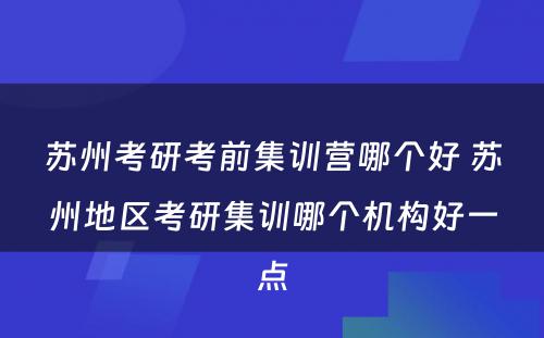 苏州考研考前集训营哪个好 苏州地区考研集训哪个机构好一点