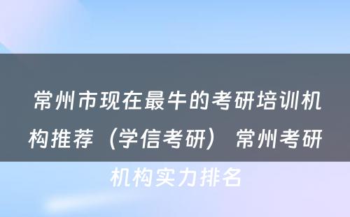 常州市现在最牛的考研培训机构推荐（学信考研） 常州考研机构实力排名