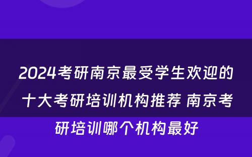 2024考研南京最受学生欢迎的十大考研培训机构推荐 南京考研培训哪个机构最好