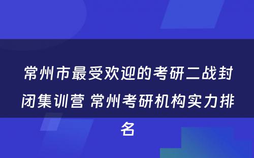 常州市最受欢迎的考研二战封闭集训营 常州考研机构实力排名