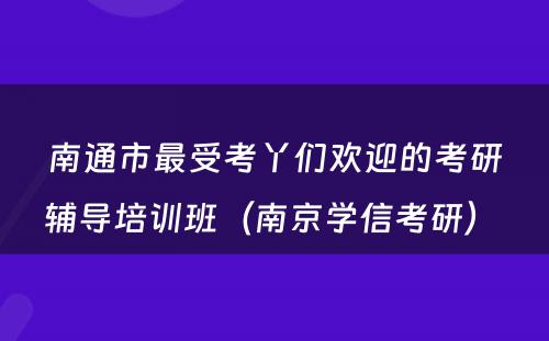 南通市最受考丫们欢迎的考研辅导培训班（南京学信考研） 