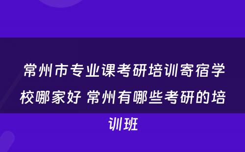 常州市专业课考研培训寄宿学校哪家好 常州有哪些考研的培训班