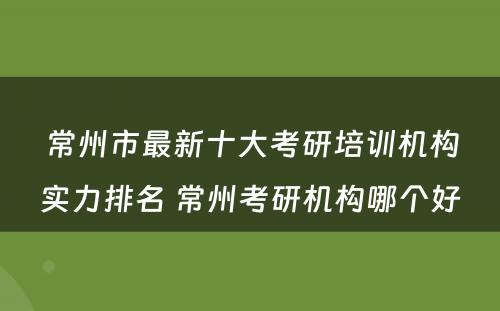 常州市最新十大考研培训机构实力排名 常州考研机构哪个好