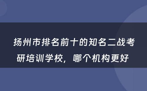 扬州市排名前十的知名二战考研培训学校，哪个机构更好 